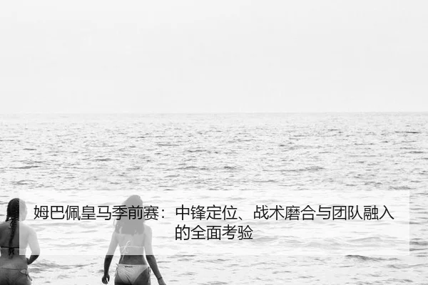 姆巴佩皇马季前赛：中锋定位、战术磨合与团队融入的全面考验