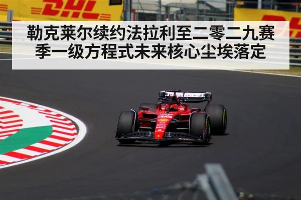 勒克莱尔续约法拉利至二零二九赛季一级方程式未来核心尘埃落定